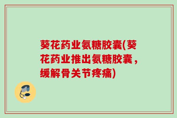 葵花药业氨糖胶囊(葵花药业推出氨糖胶囊，缓解骨关节疼痛)