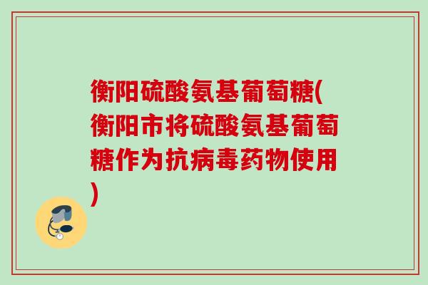 衡阳硫酸氨基葡萄糖(衡阳市将硫酸氨基葡萄糖作为抗病毒药物使用)