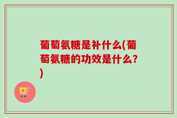 葡萄氨糖是补什么(葡萄氨糖的功效是什么？)