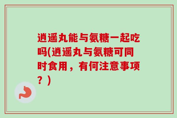 逍遥丸能与氨糖一起吃吗(逍遥丸与氨糖可同时食用，有何注意事项？)