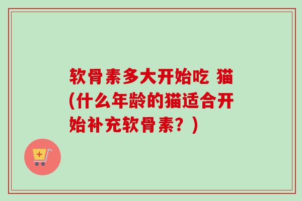 软骨素多大开始吃 猫(什么年龄的猫适合开始补充软骨素？)
