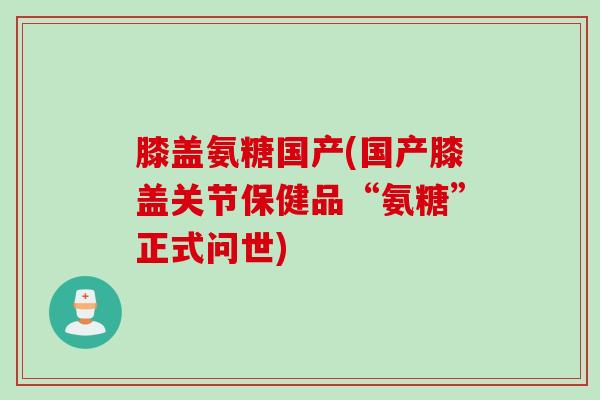 膝盖氨糖国产(国产膝盖关节保健品“氨糖”正式问世)