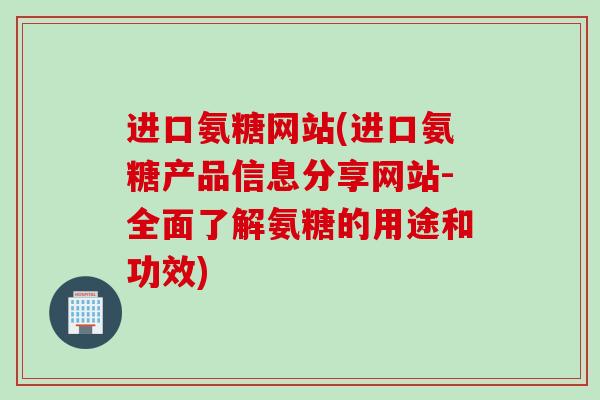 进口氨糖网站(进口氨糖产品信息分享网站-全面了解氨糖的用途和功效)