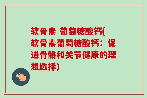 软骨素 葡萄糖酸钙(软骨素葡萄糖酸钙：促进骨骼和关节健康的理想选择)