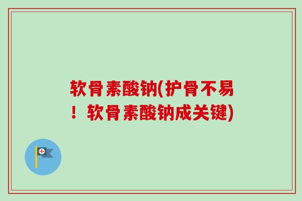 软骨素酸钠(护骨不易！软骨素酸钠成关键)
