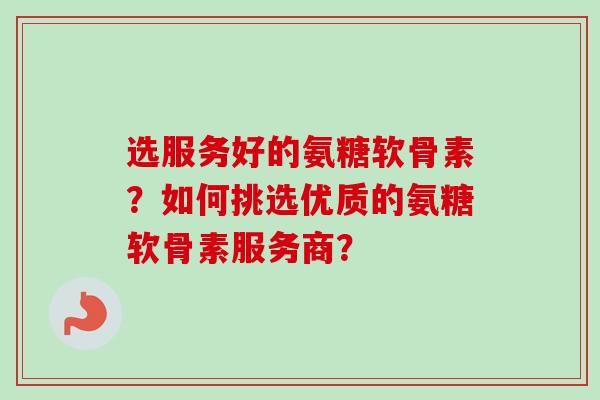 选服务好的氨糖软骨素?如何挑选优质的氨糖软骨素服务商? 选服务好的氨糖软骨素?如何挑选优质的氨糖软骨素服务商?