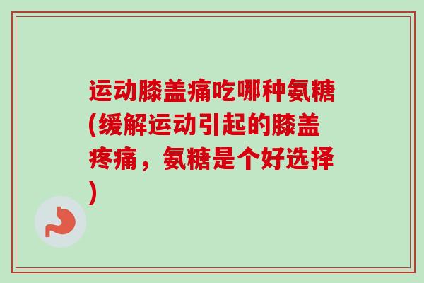 运动膝盖痛吃哪种氨糖(缓解运动引起的膝盖疼痛，氨糖是个好选择)