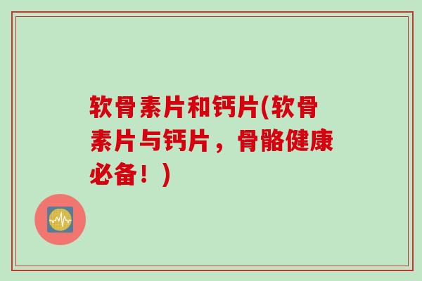 软骨素片和钙片(软骨素片与钙片，骨骼健康必备！)