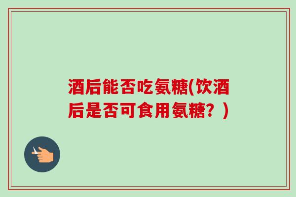 酒后能否吃氨糖(饮酒后是否可食用氨糖？)