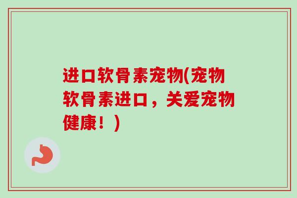 进口软骨素宠物(宠物软骨素进口，关爱宠物健康！)
