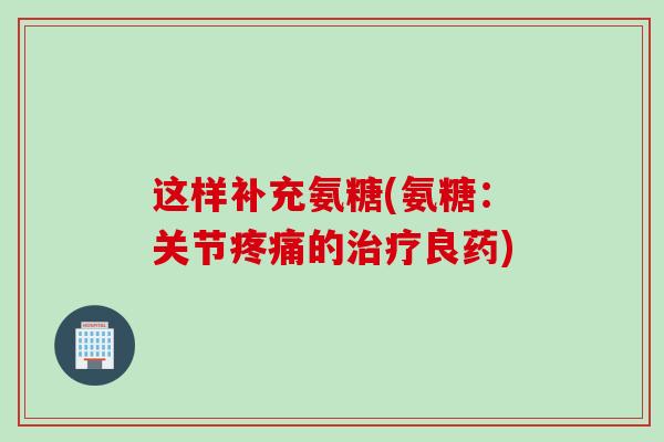 这样补充氨糖(氨糖：关节的良药)