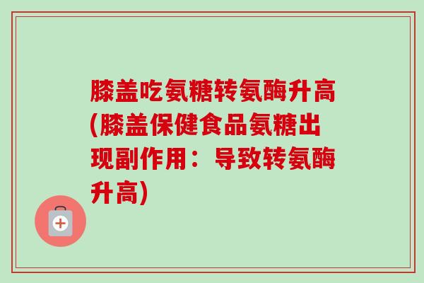 膝盖吃氨糖转氨酶升高(膝盖保健食品氨糖出现副作用：导致转氨酶升高)