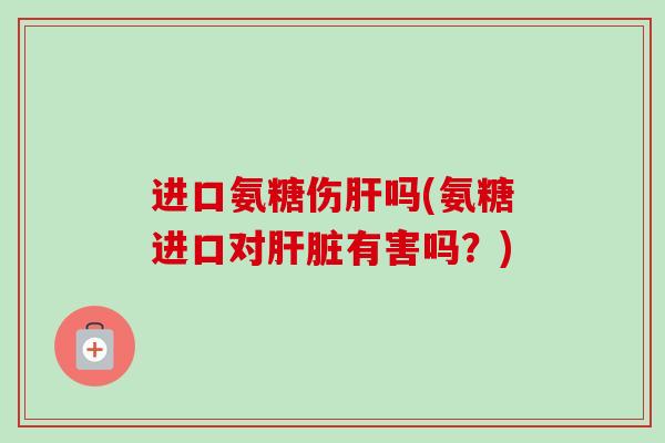 进口氨糖伤肝吗(氨糖进口对肝脏有害吗？)