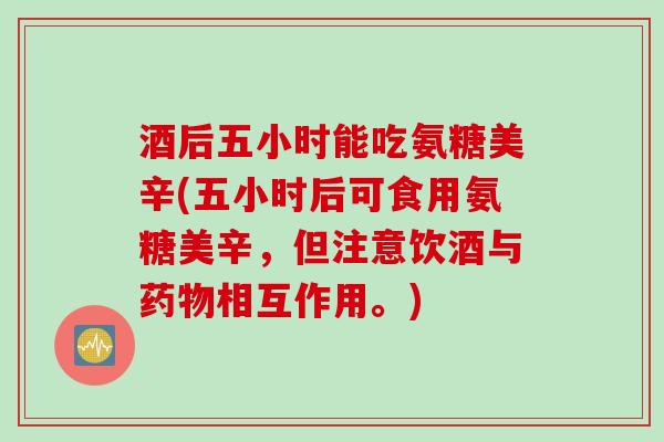 酒后五小时能吃氨糖美辛(五小时后可食用氨糖美辛，但注意饮酒与药物相互作用。)