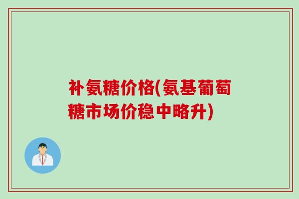 补氨糖价格(氨基葡萄糖市场价稳中略升)