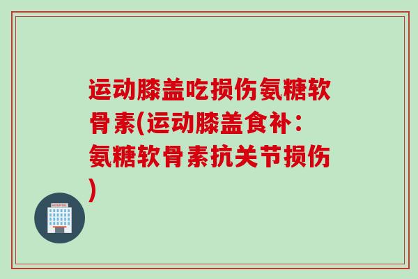 运动膝盖吃损伤氨糖软骨素(运动膝盖食补：氨糖软骨素抗关节损伤)
