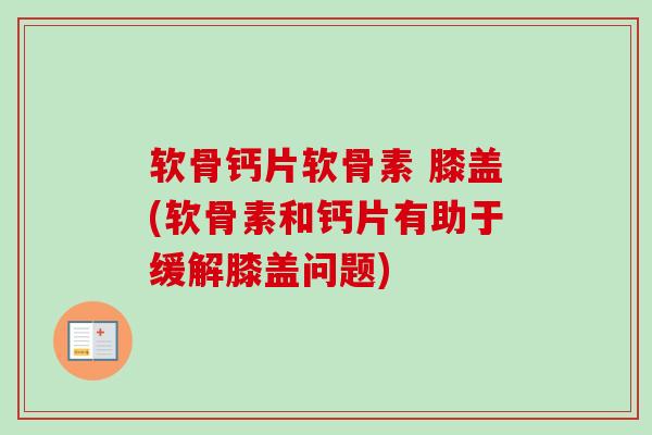 软骨钙片软骨素 膝盖(软骨素和钙片有助于缓解膝盖问题) 软骨钙片软骨素 膝盖(软骨素和钙片有助于缓解膝盖问题)
