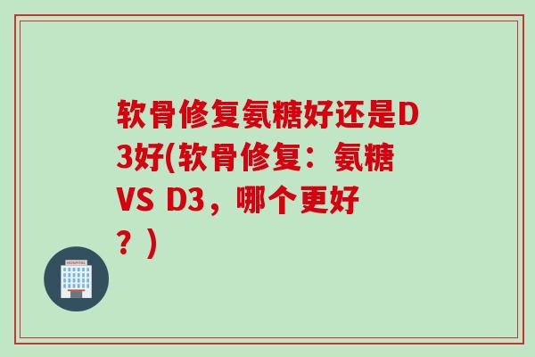 软骨修复氨糖好还是D3好(软骨修复：氨糖VS D3，哪个更好？)