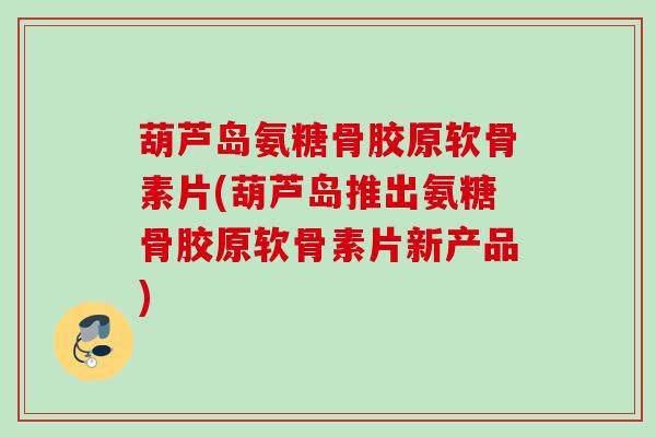 葫芦岛氨糖骨胶原软骨素片(葫芦岛推出氨糖骨胶原软骨素片新产品)