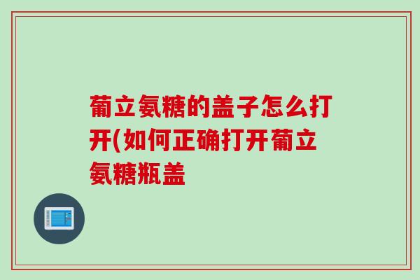葡立氨糖的盖子怎么打开(如何正确打开葡立氨糖瓶盖