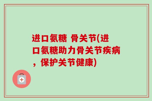 进口氨糖 骨关节(进口氨糖助力骨关节疾病，保护关节健康)