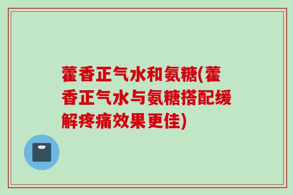 藿香正气水和氨糖(藿香正气水与氨糖搭配缓解疼痛效果更佳)