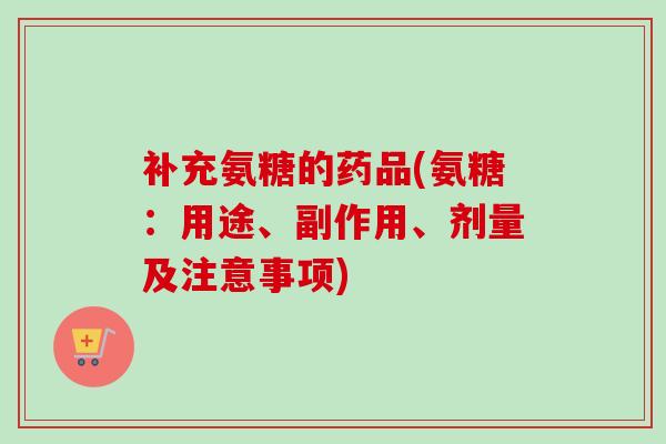 补充氨糖的药品(氨糖：用途、副作用、剂量及注意事项)