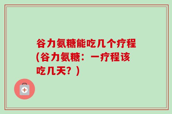 谷力氨糖能吃几个疗程(谷力氨糖：一疗程该吃几天？)