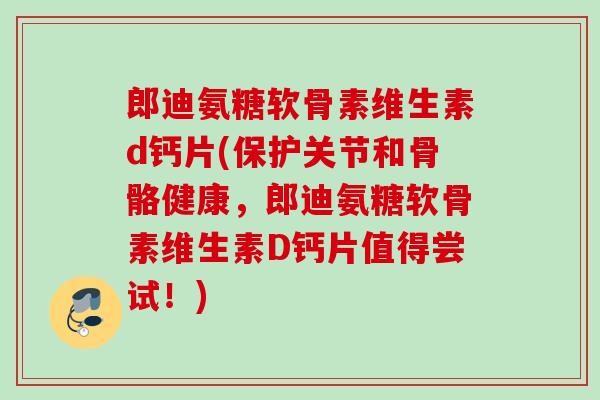 郎迪氨糖软骨素维生素d钙片(保护关节和骨骼健康，郎迪氨糖软骨素维生素D钙片值得尝试！)