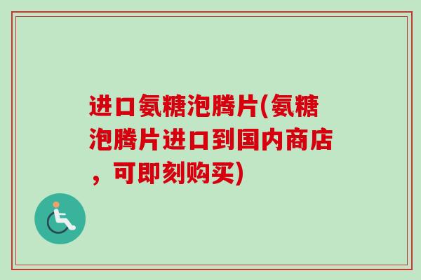进口氨糖泡腾片(氨糖泡腾片进口到国内商店，可即刻购买)