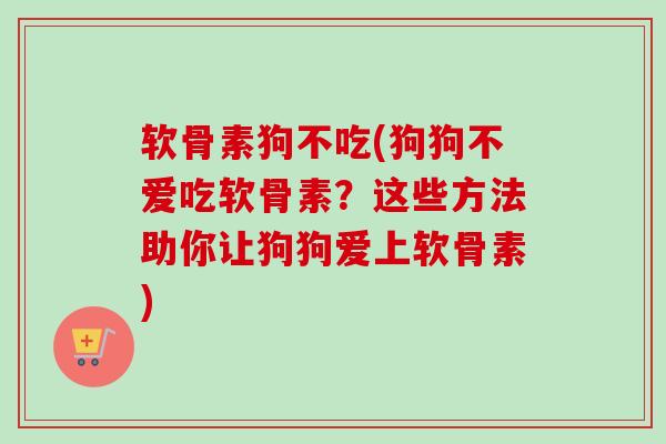 软骨素狗不吃(狗狗不爱吃软骨素？这些方法助你让狗狗爱上软骨素)