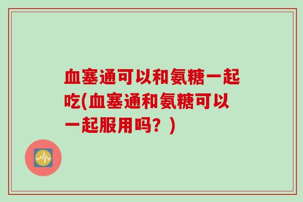塞通可以和氨糖一起吃(塞通和氨糖可以一起服用吗？)