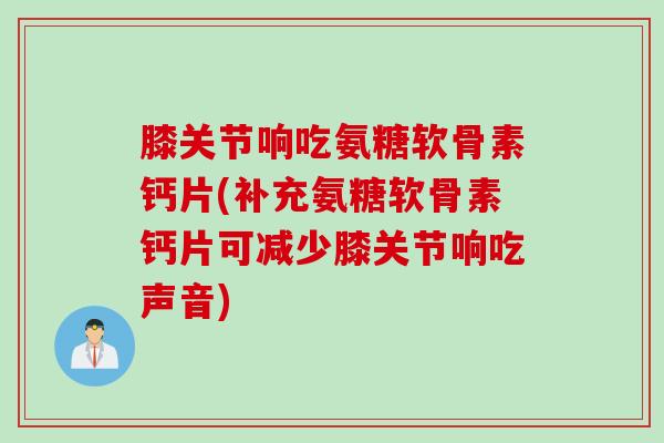 膝关节响吃氨糖软骨素钙片(补充氨糖软骨素钙片可减少膝关节响吃声音)