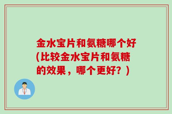 金水宝片和氨糖哪个好(比较金水宝片和氨糖的效果，哪个更好？)