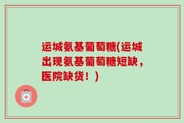 运城氨基葡萄糖(运城出现氨基葡萄糖短缺，医院缺货！)