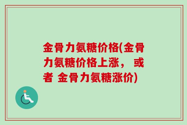 金骨力氨糖价格(金骨力氨糖价格上涨， 或者 金骨力氨糖涨价)