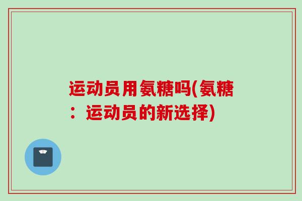 运动员用氨糖吗(氨糖:运动员的新选择) 运动员用氨糖吗(氨糖:运动员的新选择)