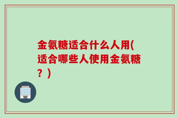 金氨糖适合什么人用(适合哪些人使用金氨糖?) 金氨糖适合什么人用(适合哪些人使用金氨糖?)