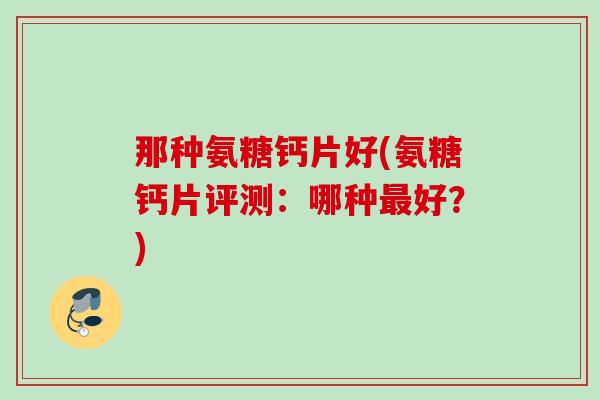 那种氨糖钙片好(氨糖钙片评测：哪种最好？)