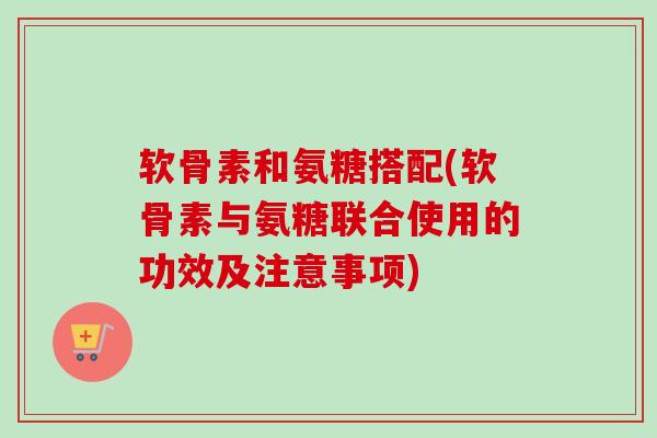 软骨素和氨糖搭配(软骨素与氨糖联合使用的功效及注意事项)