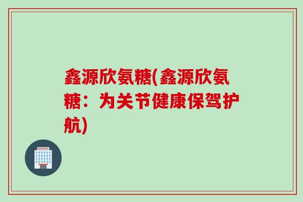 鑫源欣氨糖(鑫源欣氨糖：为关节健康保驾护航)
