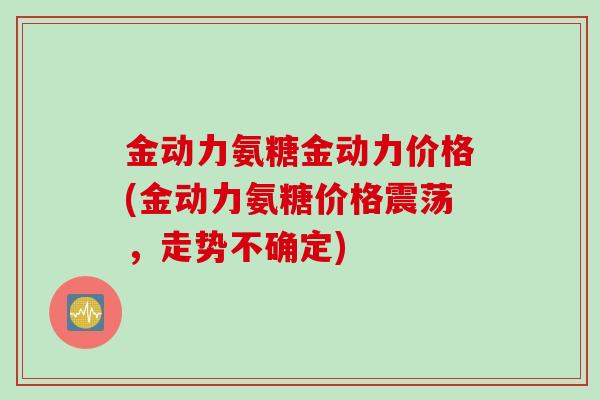 金动力氨糖金动力价格(金动力氨糖价格震荡，走势不确定)
