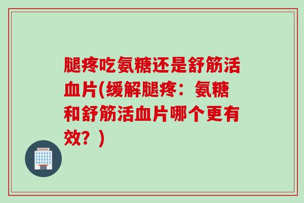 腿疼吃氨糖还是舒筋活血片(缓解腿疼：氨糖和舒筋活血片哪个更有效？)