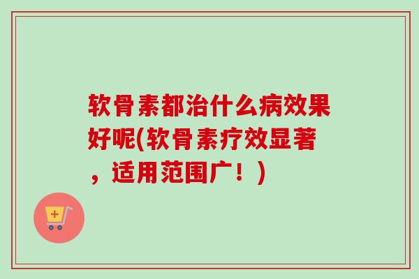 软骨素都治什么病效果好呢(软骨素疗效显著，适用范围广！)
