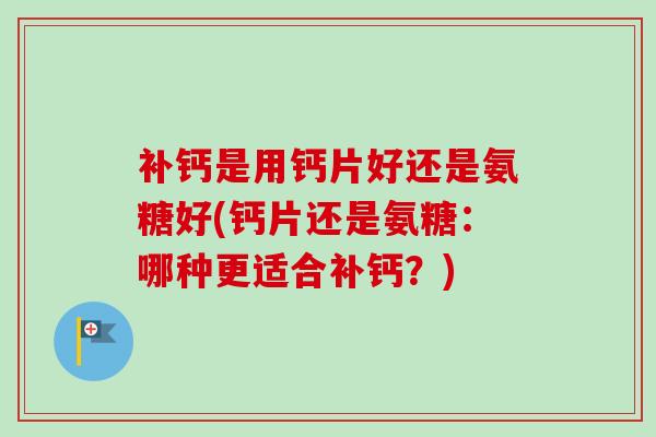 补钙是用钙片好还是氨糖好(钙片还是氨糖：哪种更适合补钙？)
