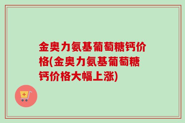 金奥力氨基葡萄糖钙价格(金奥力氨基葡萄糖钙价格大幅上涨)