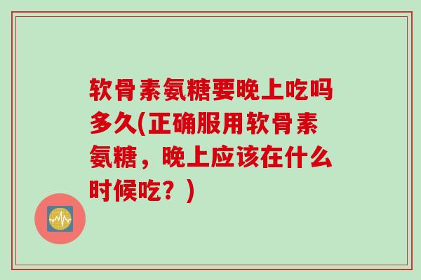 软骨素氨糖要晚上吃吗多久(正确服用软骨素氨糖,晚上应该在什么时候吃?) 软骨素氨糖要晚上吃吗多久(正确服用软骨素氨糖,晚上应该在什么时候吃?)
