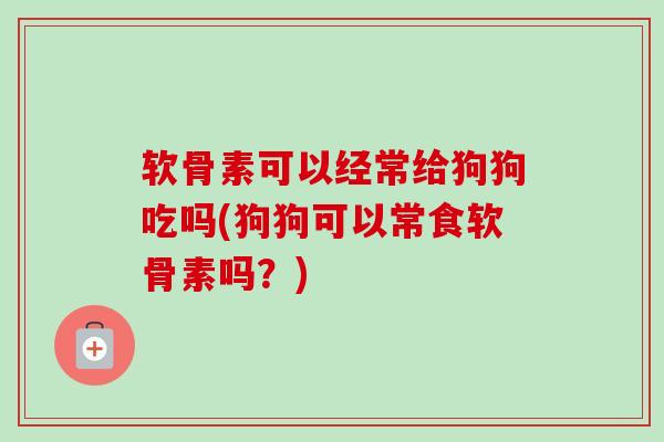 软骨素可以经常给狗狗吃吗(狗狗可以常食软骨素吗？)