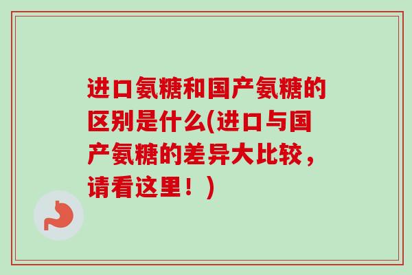 进口氨糖和国产氨糖的区别是什么(进口与国产氨糖的差异大比较，请看这里！)