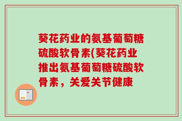 葵花药业的氨基葡萄糖硫酸软骨素(葵花药业推出氨基葡萄糖硫酸软骨素，关爱关节健康